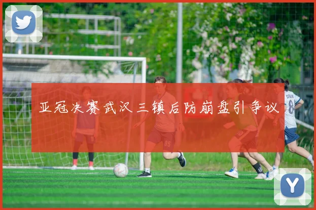 亚冠决赛武汉三镇后防崩盘引争议