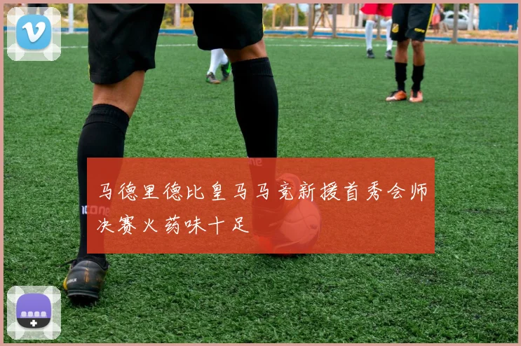 马德里德比皇马马竞新援首秀会师决赛火药味十足