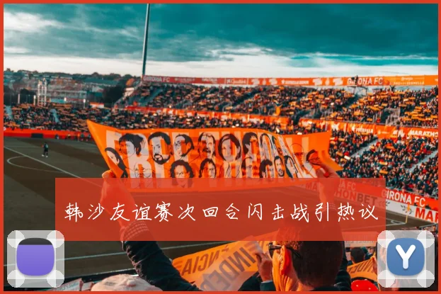 韩沙友谊赛次回合闪击战引热议