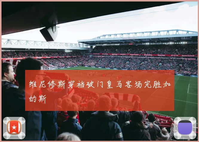 维尼修斯穿裆破门皇马客场完胜加的斯