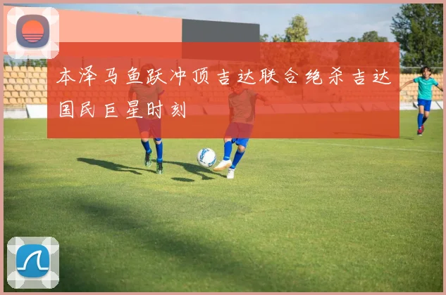 本泽马鱼跃冲顶吉达联合绝杀吉达国民巨星时刻