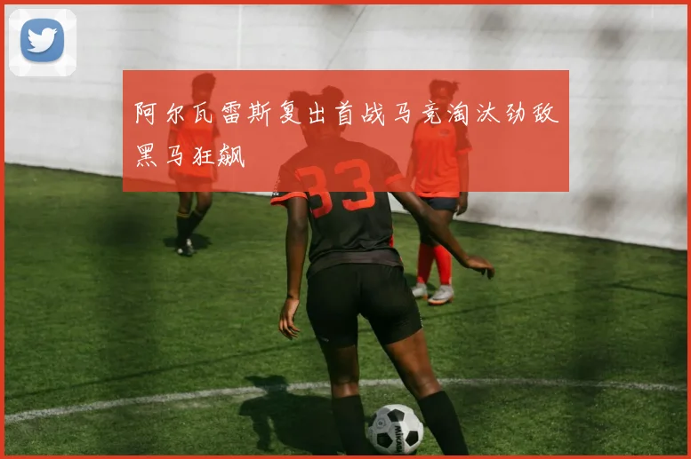 阿尔瓦雷斯复出首战马竞淘汰劲敌黑马狂飙