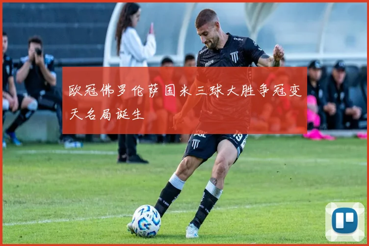 欧冠佛罗伦萨国米三球大胜争冠变天名局诞生