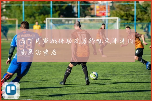 马丁内斯挑传助攻后怒吼天津津门虎悬念重启