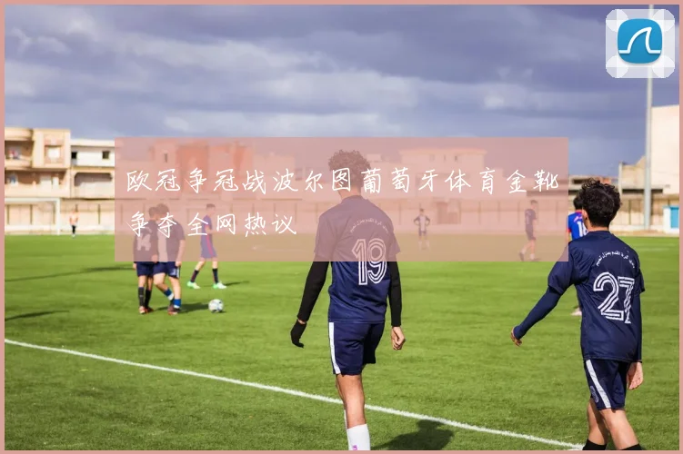 欧冠争冠战波尔图葡萄牙体育金靴争夺全网热议
