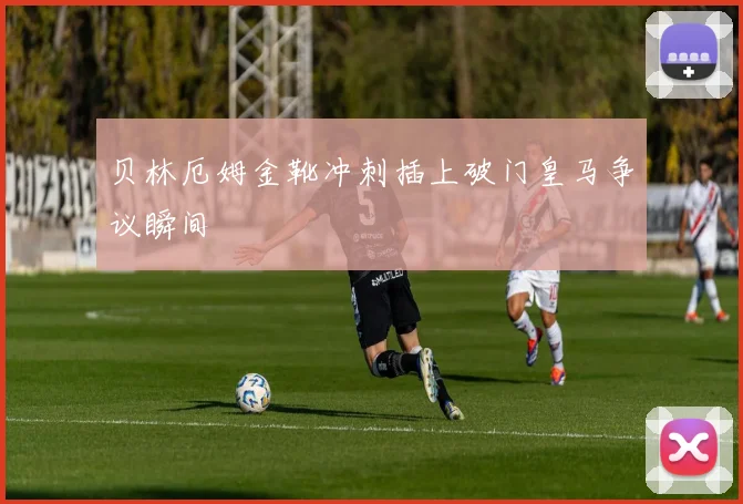 贝林厄姆金靴冲刺插上破门皇马争议瞬间