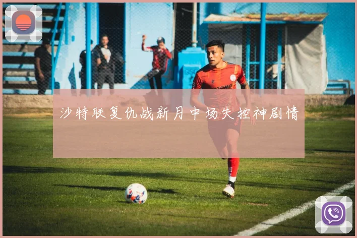 沙特联复仇战新月中场失控神剧情