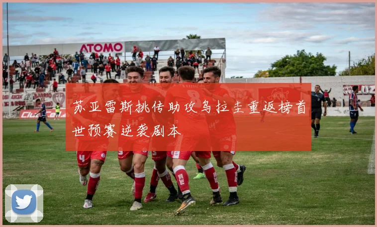苏亚雷斯挑传助攻乌拉圭重返榜首世预赛逆袭剧本