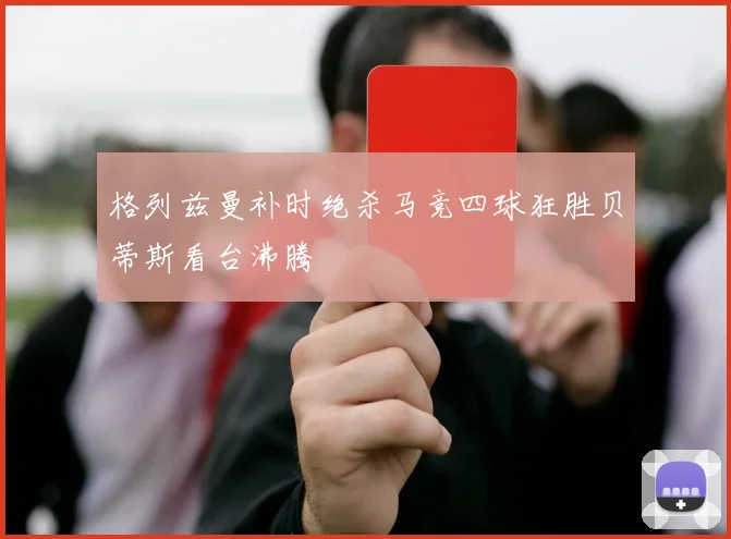 格列兹曼补时绝杀马竞四球狂胜贝蒂斯看台沸腾