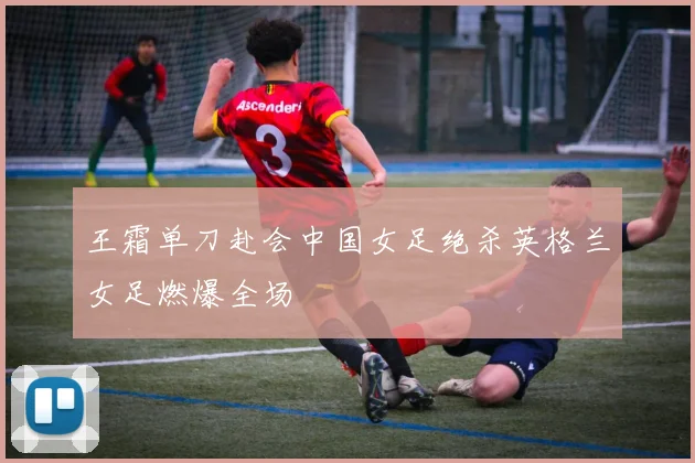 王霜单刀赴会中国女足绝杀英格兰女足燃爆全场