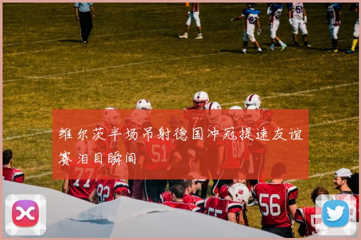 维尔茨半场吊射德国冲冠提速友谊赛泪目瞬间