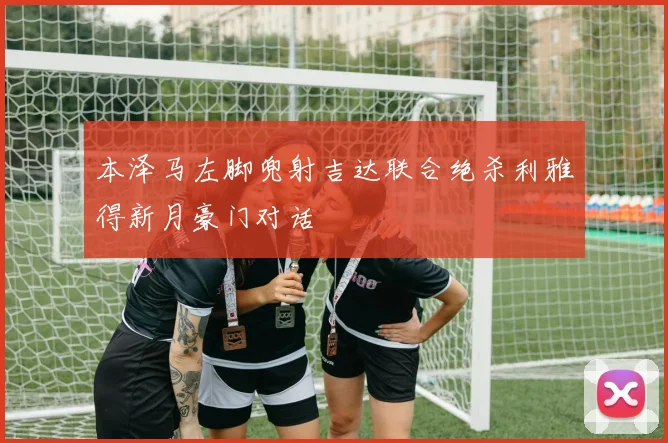 本泽马左脚兜射吉达联合绝杀利雅得新月豪门对话