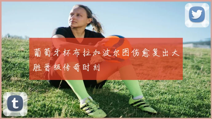 葡萄牙杯布拉加波尔图伤愈复出大胜晋级传奇时刻