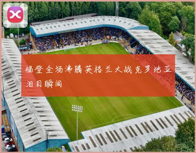福登全场沸腾英格兰大战克罗地亚泪目瞬间