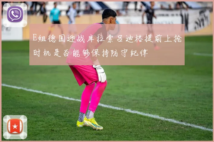 E组德国迎战库拉索吕迪格提前上抢时机是否能够保持防守纪律