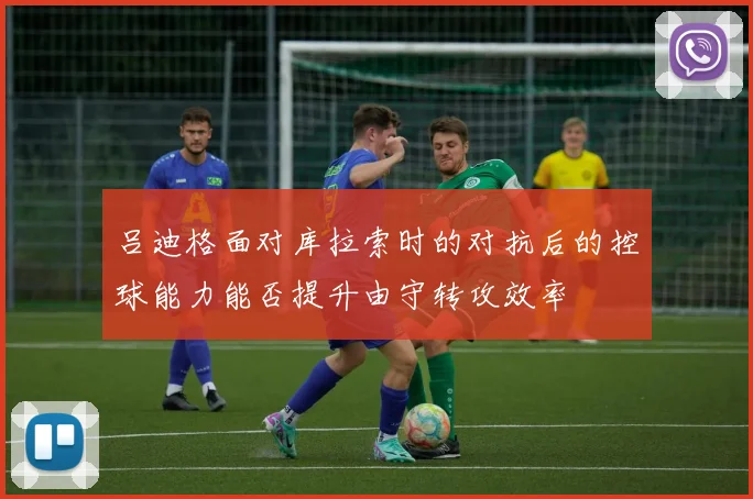 吕迪格面对库拉索时的对抗后的控球能力能否提升由守转攻效率