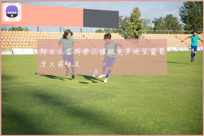 阿尔瓦雷斯禁区摆脱克罗地亚葡萄牙火药味足