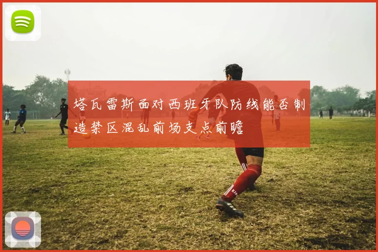 塔瓦雷斯面对西班牙队防线能否制造禁区混乱前场支点前瞻