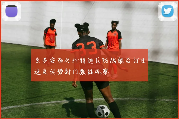 京多安面对科特迪瓦防线能否打出速度优势射门数据观察
