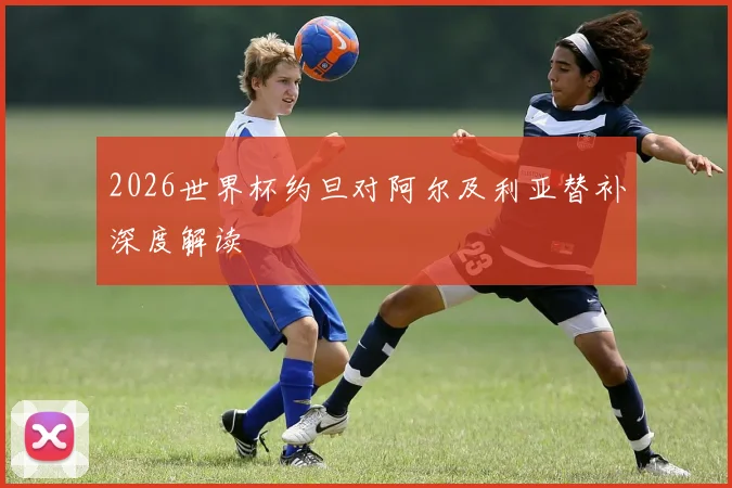 2026世界杯约旦对阿尔及利亚替补深度解读