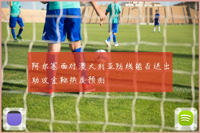 阿尔塞面对澳大利亚防线能否送出助攻金靴热度预测