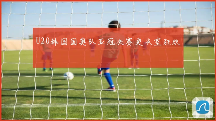 U20韩国国奥队亚冠决赛更衣室狂欢