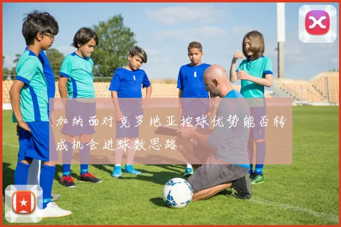 加纳面对克罗地亚控球优势能否转成机会进球数思路