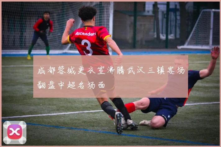 成都蓉城更衣室沸腾武汉三镇客场翻盘中超名场面