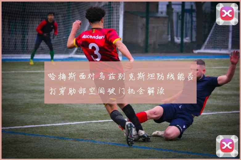 哈梅斯面对乌兹别克斯坦防线能否打穿肋部空间破门机会解读