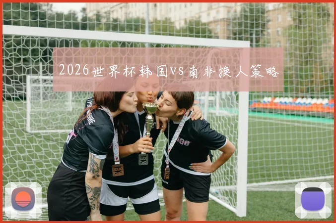 2026世界杯韩国vs南非换人策略