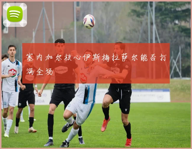 塞内加尔核心伊斯梅拉萨尔能否打满全场
