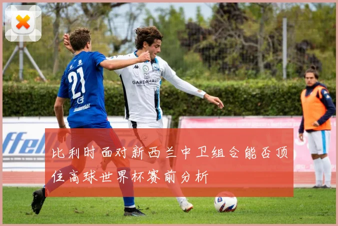 比利时面对新西兰中卫组合能否顶住高球世界杯赛前分析