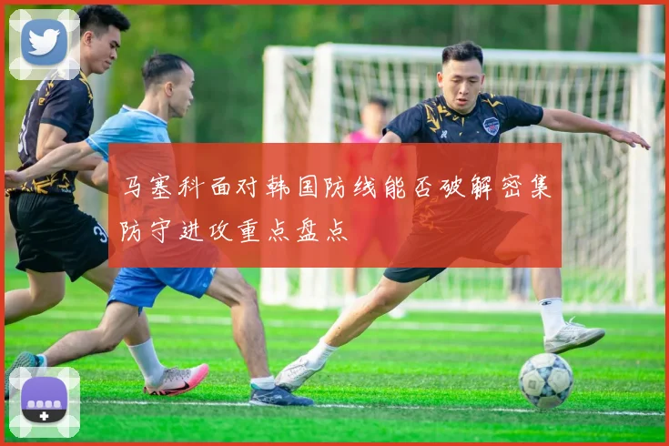 马塞科面对韩国防线能否破解密集防守进攻重点盘点