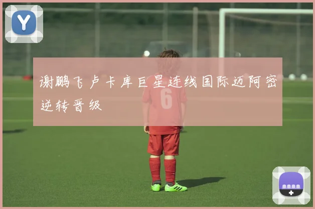 谢鹏飞卢卡库巨星连线国际迈阿密逆转晋级