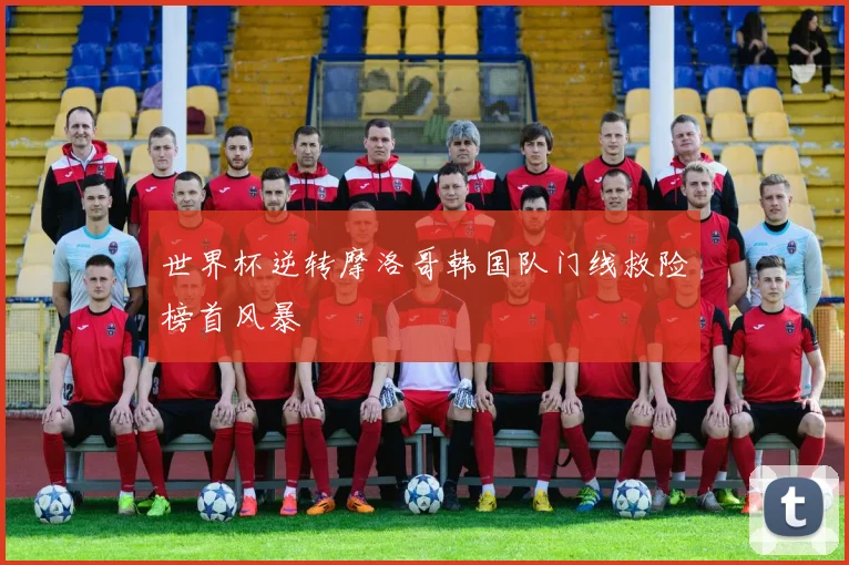 世界杯逆转摩洛哥韩国队门线救险榜首风暴