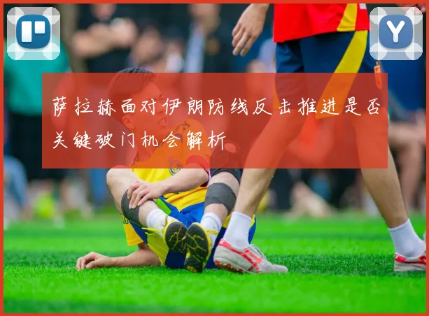萨拉赫面对伊朗防线反击推进是否关键破门机会解析