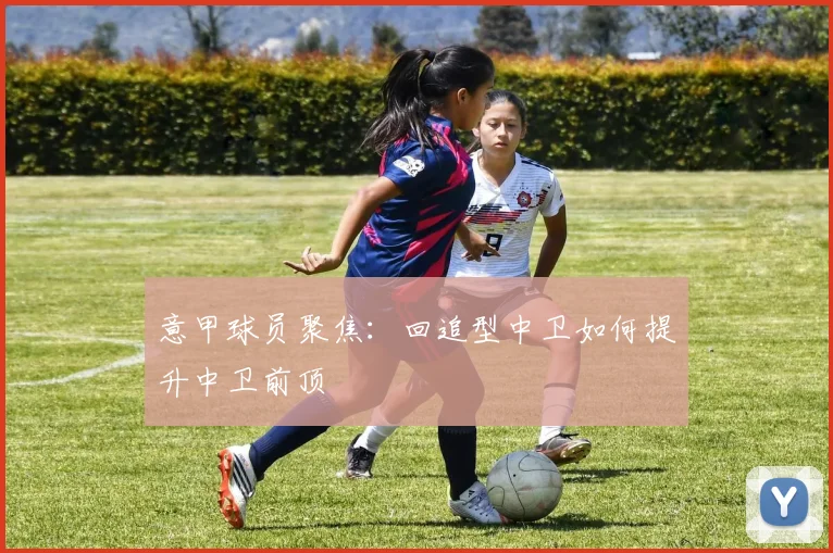 意甲球员聚焦：回追型中卫如何提升中卫前顶