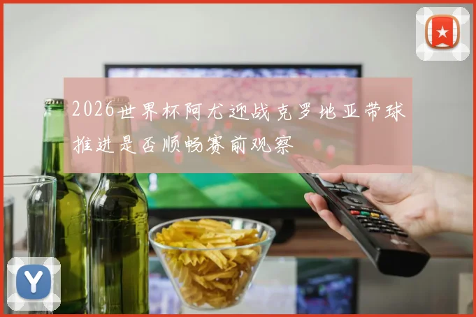 2026世界杯阿尤迎战克罗地亚带球推进是否顺畅赛前观察