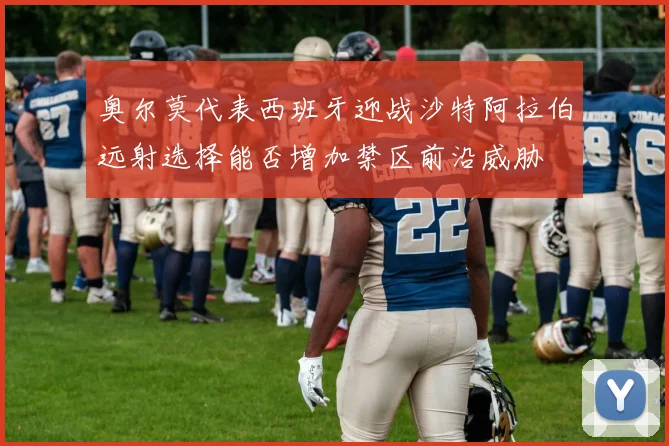 奥尔莫代表西班牙迎战沙特阿拉伯远射选择能否增加禁区前沿威胁