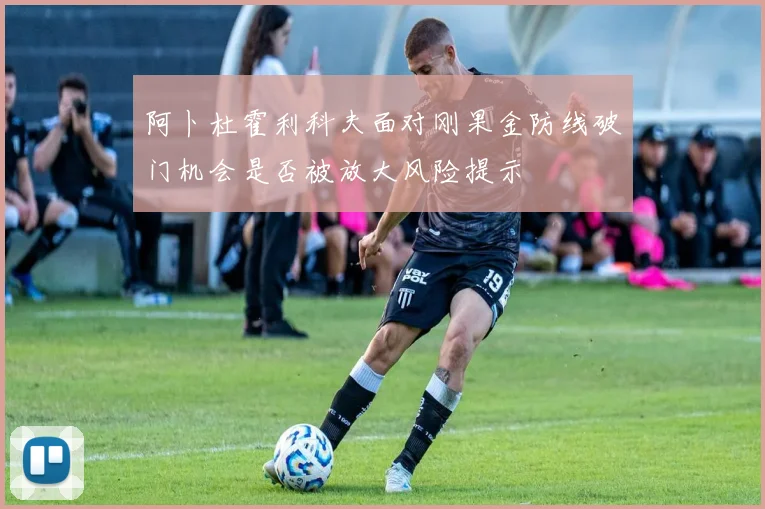 阿卜杜霍利科夫面对刚果金防线破门机会是否被放大风险提示