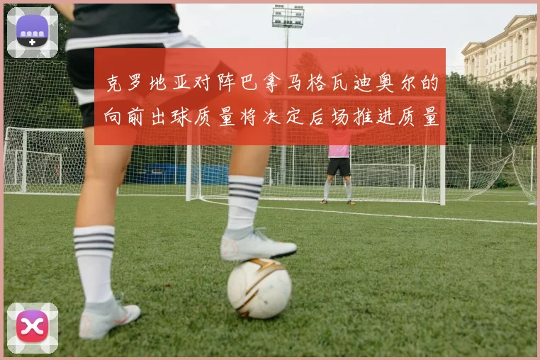 克罗地亚对阵巴拿马格瓦迪奥尔的向前出球质量将决定后场推进质量