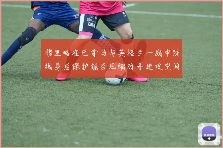 穆里略在巴拿马与英格兰一战中防线身后保护能否压缩对手进攻空间