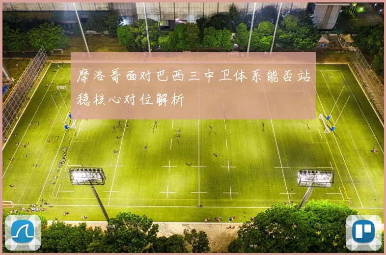 摩洛哥面对巴西三中卫体系能否站稳核心对位解析