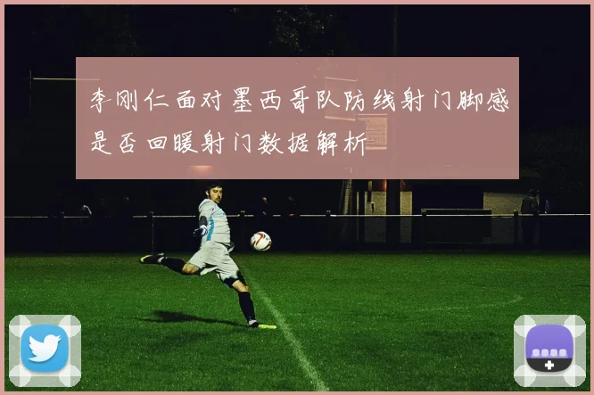 李刚仁面对墨西哥队防线射门脚感是否回暖射门数据解析