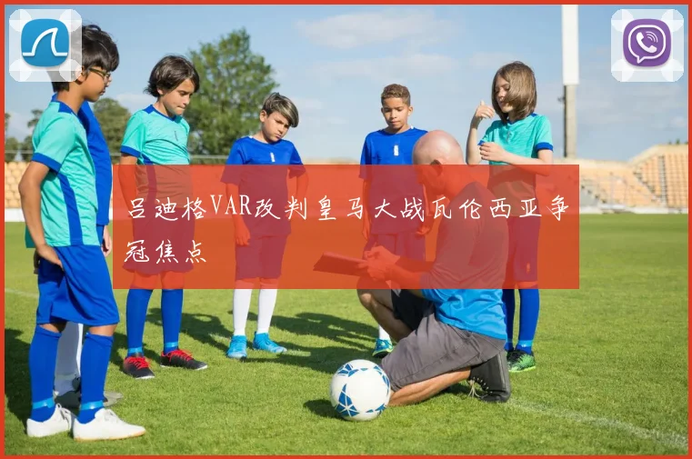 吕迪格VAR改判皇马大战瓦伦西亚争冠焦点