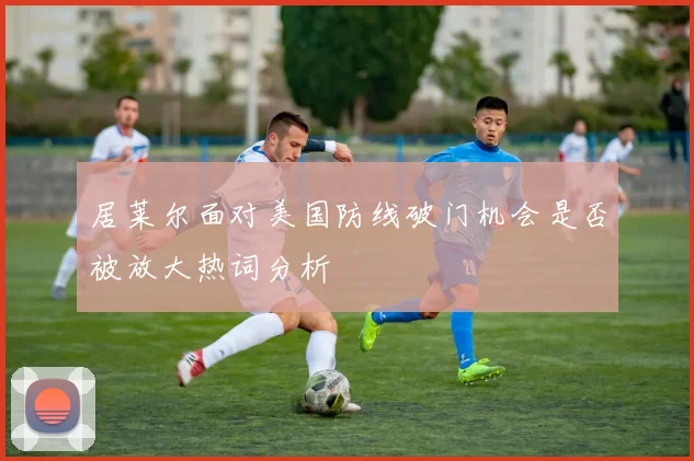 居莱尔面对美国防线破门机会是否被放大热词分析