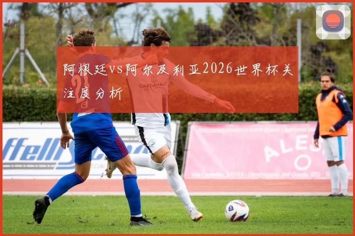 阿根廷vs阿尔及利亚2026世界杯关注度分析