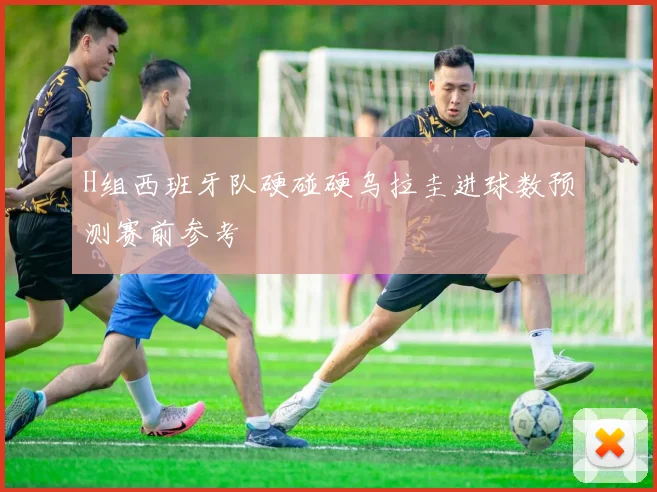 H组西班牙队硬碰硬乌拉圭进球数预测赛前参考