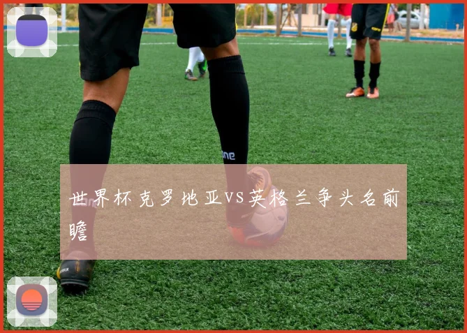 世界杯克罗地亚vs英格兰争头名前瞻