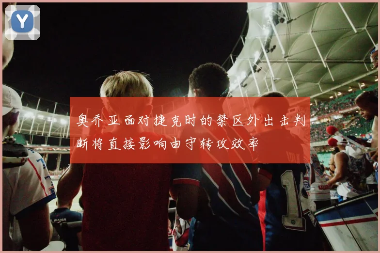 奥乔亚面对捷克时的禁区外出击判断将直接影响由守转攻效率